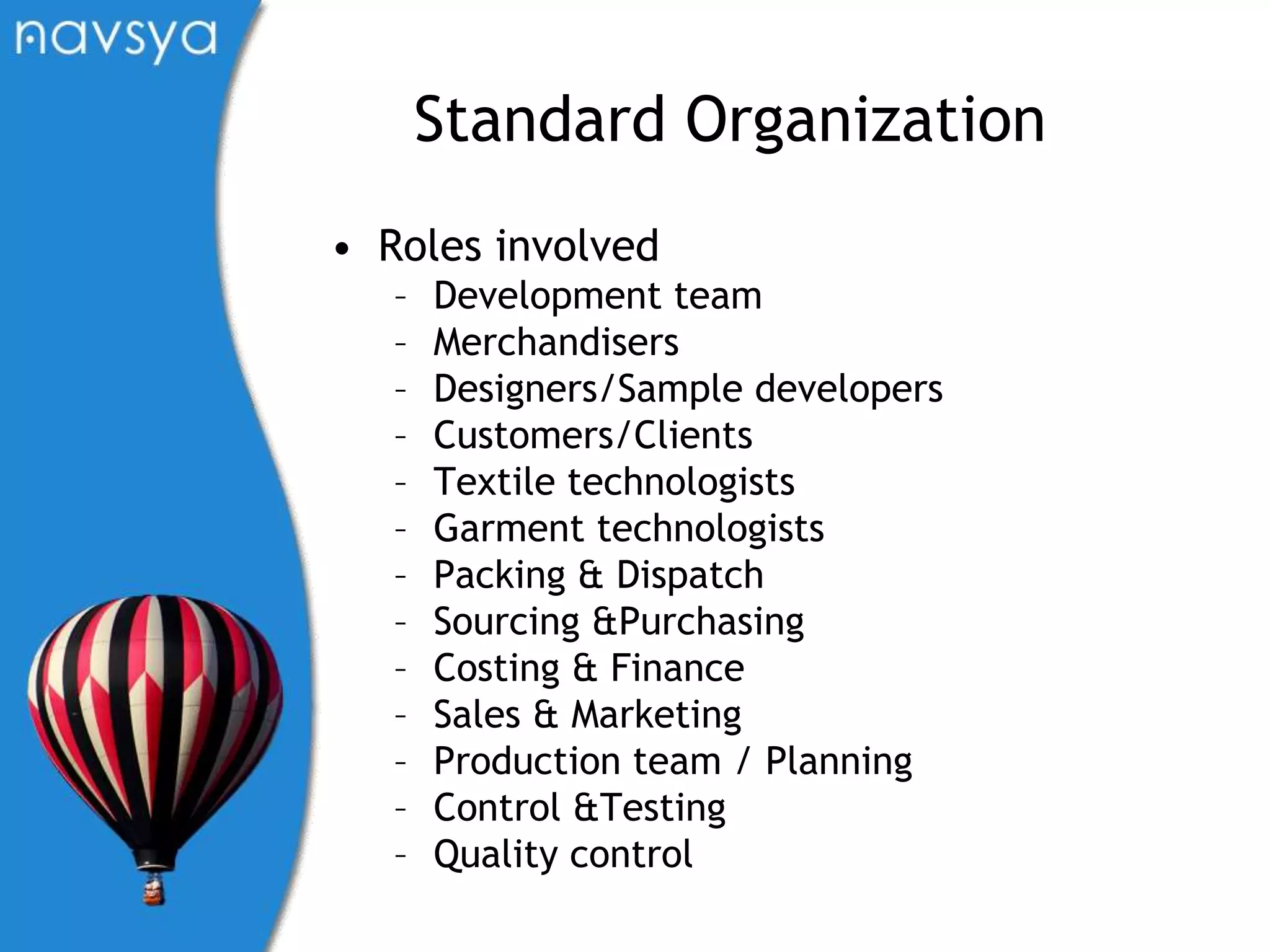 Standard OrganizationRoles involvedDevelopment teamMerchandisersDesigners/Sample developersCustomers/ClientsTextile technologistsGarment technologistsPacking & DispatchSourcing &PurchasingCosting & FinanceSales & MarketingProduction team / PlanningControl &TestingQuality control