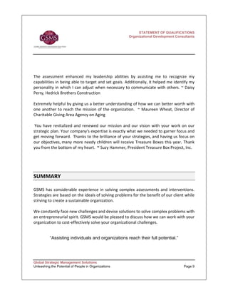 STATEMENT OF QUALIFICATIONS
                                                         Organizational Development Consultants




 
The  assessment  enhanced  my  leadership  abilities  by  assisting  me  to  recognize  my 
capabilities in being able to target and set goals. Additionally, it helped me identify my 
personality in which I can adjust when necessary to communicate with others. ~ Daisy 
Perry, Hedrick Brothers Construction  
 
Extremely helpful by giving us a better understanding of how we can better worth with 
one  another  to  reach  the  mission  of  the  organization.    ~  Maureen  Wheat,  Director  of 
Charitable Giving Area Agency on Aging 
 
 You  have  revitalized  and  renewed  our  mission  and  our  vision  with  your  work  on  our 
strategic plan. Your company's expertise is exactly what we needed to garner focus and 
get moving forward.  Thanks to the brilliance of your strategies, and having us focus on 
our objectives, many more needy children will receive Treasure Boxes this year. Thank 
you from the bottom of my heart.  ~ Suzy Hammer, President Treasure Box Project, Inc. 
 


 

SUMMARY    

GSMS  has  considerable  experience  in  solving  complex  assessments  and  interventions.  
Strategies are based on the ideals of solving problems for the benefit of our client while 
striving to create a sustainable organization.   
 
We constantly face new challenges and devise solutions to solve complex problems with 
an entrepreneurial spirit. GSMS would be pleased to discuss how we can work with your 
organization to cost‐effectively solve your organizational challenges.


          “Assisting individuals and organizations reach their full potential.”




Global Strategic Management Solutions
Unleashing the Potential of People in Organizations                                       Page 9
 
