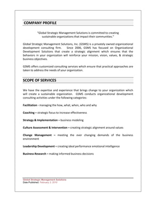 COMPANY PROFILE   
 
            “Global Strategic Management Solutions is committed to creating  
                sustainable organizations that impact their communities.”  
 
Global Strategic Management Solutions, Inc. (GSMS) is a privately owned organizational   
development  consulting  firm.      Since  2006,  GSMS  has  focused  on  Organizational 
Development  Solutions  that  create  a  strategic  alignment  which  ensures  that  the 
behaviors  in  your  organization  will  reinforce  your  mission,  vision,  values,  &  strategic 
business objectives.   
 
GSMS offers customized consulting services which ensure that practical approaches are 
taken to address the needs of your organization.   
 

SCOPE OF SERVICES   
 
We  have  the  expertise  and  experience  that  brings  change  to  your  organization  which  
will  create  a  sustainable  organization.    GSMS  conducts  organizational  development 
consulting activities under the following categories: 
 
Facilitation ‐ managing the how, what, when, who and why 
 
Coaching – strategic focus to increase effectiveness  
 
Strategy & Implementation – business modeling  
 
Culture Assessment & Intervention – creating strategic alignment around values  
 
Change  Management  –  meeting  the  ever  changing  demands  of  the  business 
environment   
 
Leadership Development – creating ideal performance emotional intelligence   
 
Business Research – making informed business decisions 
 
 
 
 
 

Global Strategic Management Solutions
Date Published: February 3, 2010
 