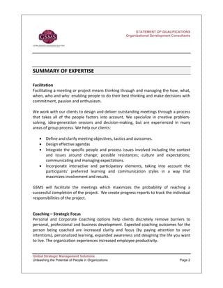 STATEMENT OF QUALIFICATIONS
                                                         Organizational Development Consultants




SUMMARY OF EXPERTISE    
 
Facilitation 
Facilitating a meeting or project means thinking through and managing the how, what, 
when, who and why: enabling people to do their best thinking and make decisions with 
commitment, passion and enthusiasm. 
 
We work with our clients to design and deliver outstanding meetings through a process 
that  takes  all  of  the  people  factors  into  account.  We  specialize  in  creative  problem‐
solving,  idea‐generation  sessions  and  decision‐making,  but  are  experienced  in  many 
areas of group process. We help our clients: 
 
     • Define and clarify meeting objectives, tactics and outcomes. 
     • Design effective agendas 
     • Integrate  the  specific  people  and  process  issues  involved  including  the  context 
         and  issues  around  change;  possible  resistances;  culture  and  expectations; 
         communicating and managing expectations. 
     • Incorporate  interactive  and  participatory  elements,  taking  into  account  the 
         participants'  preferred  learning  and  communication  styles  in  a  way  that 
         maximizes involvement and results. 
 
GSMS  will  facilitate  the  meetings  which  maximizes  the  probability  of  reaching  a 
successful completion of the project.  We create progress reports to track the individual 
responsibilities of the project.    
 
 
Coaching – Strategic Focus 
Personal  and  Corporate  Coaching  options  help  clients  discretely  remove  barriers  to 
personal, professional and business development. Expected coaching outcomes for the 
person  being  coached  are  increased  clarity  and  focus  (by  paying  attention  to  your 
intentions), personalized learning, expanded awareness and designing the life you want 
to live. The organization experiences increased employee productivity. 
 

Global Strategic Management Solutions
Unleashing the Potential of People in Organizations                                       Page 2
 