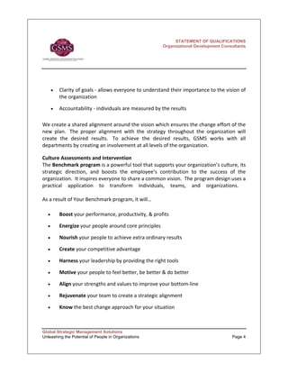 STATEMENT OF QUALIFICATIONS
                                                           Organizational Development Consultants




        •   Clarity of goals ‐ allows everyone to understand their importance to the vision of 
            the organization 

        •   Accountability ‐ individuals are measured by the results  
 
We create a shared alignment around the vision which ensures the change effort of the 
new  plan.   The  proper  alignment  with  the  strategy  throughout  the  organization  will 
create  the  desired  results.   To  achieve  the  desired  results,  GSMS  works  with  all 
departments by creating an involvement at all levels of the organization.        
 
Culture Assessments and Intervention 
The Benchmark program is a powerful tool that supports your organization’s culture, its 
strategic  direction,  and  boosts  the  employee’s  contribution  to  the  success  of  the 
organization.  It inspires everyone to share a common vision.  The program design uses a 
practical  application  to  transform  individuals,  teams,  and  organizations.    
       
As a result of Your Benchmark program, it will… 

    •       Boost your performance, productivity, & profits 

    •       Energize your people around core principles 

    •       Nourish your people to achieve extra ordinary results 

    •       Create your competitive advantage 

    •       Harness your leadership by providing the right tools   

    •       Motive your people to feel better, be better & do better 

    •       Align your strengths and values to improve your bottom‐line 

    •       Rejuvenate your team to create a strategic alignment 

    •       Know the best change approach for your situation 
 

Global Strategic Management Solutions
Unleashing the Potential of People in Organizations                                       Page 4
 