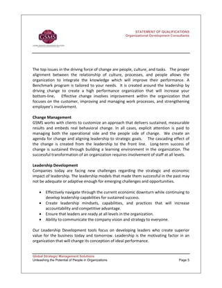STATEMENT OF QUALIFICATIONS
                                                          Organizational Development Consultants




The top issues in the driving force of change are people, culture, and tasks.   The proper 
alignment  between  the  relationship  of  culture,  processes,  and  people  allows  the 
organization  to  integrate  the  knowledge  which  will  improve  their  performance.  A 
Benchmark  program  is  tailored  to  your  needs.    It  is  created  around  the  leadership  by 
driving  change  to  create  a  high  performance  organization  that  will  increase  your 
bottom‐line.      Effective  change  involves  improvement  within  the  organization  that 
focuses  on  the  customer,  improving  and  managing  work  processes,  and  strengthening 
employee’s involvement. 
 
Change Management 
GSMS works with clients to customize an approach that delivers sustained, measurable 
results  and  embeds  real  behavioral  change.  In  all  cases,  explicit  attention  is  paid  to 
managing  both  the  operational  side  and  the  people  side  of  change.    We  create  an 
agenda for change and aligning leadership to strategic goals.    The cascading effect of 
the  change  is  created  from  the  leadership  to  the  front  line.    Long‐term  success  of 
change  is  sustained  through  building  a  learning  environment  in  the  organization.  The 
successful transformation of an organization requires involvement of staff at all levels.   
 
Leadership Development 
Companies  today  are  facing  new  challenges  regarding  the  strategic  and  economic 
impact of leadership. The leadership models that made them successful in the past may 
not be adequate or adaptive enough for emerging challenges and opportunities.  
 
    • Effectively navigate through the current economic downturn while continuing to 
        develop leadership capabilities for sustained success.  
    • Create  leadership  mindsets,  capabilities,  and  practices  that  will  increase 
        accountability and competitive advantage. 
    • Ensure that leaders are ready at all levels in the organization. 
    • Ability to communicate the company vision and strategy to everyone.  
 
Our  Leadership  Development  tools  focus  on  developing  leaders  who  create  superior 
value  for  the  business  today  and  tomorrow.  Leadership  is  the  motivating  factor  in  an 
organization that will change its conception of ideal performance.   
 

Global Strategic Management Solutions
Unleashing the Potential of People in Organizations                                         Page 5
 