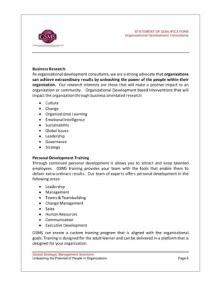 STATEMENT OF QUALIFICATIONS
                                                           Organizational Development Consultants




Business Research   
As organizational development consultants, we are a strong advocate that organizations 
can achieve extraordinary results by unleashing the power of the people within their 
organization.    Our  research  interests  are  those  that  will  make  a  positive  impact  to  an 
organization or community.   Organizational Development based interventions that will 
impact the organization through business orientated research:  
    •   Culture 
    •   Change 
    •   Organizational Learning 
    •   Emotional Intelligence 
    •   Sustainability 
    •   Global Issues 
    •   Leadership 
    •   Governance 
    •   Strategy 
 
Personal Development Training  
Through  continued  personal  development  it  allows  you  to  attract  and  keep  talented 
employees.    GSMS  training  provides  your  team  with  the  tools  that  enable  them  to 
deliver extra‐ordinary results.  Our team of experts offers personal development in the 
following areas:  
    •   Leadership 
    •   Management 
    •   Teams & Teambuilding 
    •   Change Management 
    •   Sales 
    •   Human Resources 
    •   Communication 
    •   Executive Development   
GSMS  can  create  a  custom  training  program  that  is  aligned  with  the  organizational 
goals. Training is designed for the adult learner and can be delivered in a platform that is 
designed for your organization.     

Global Strategic Management Solutions
Unleashing the Potential of People in Organizations                                          Page 6
 