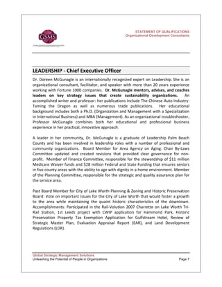STATEMENT OF QUALIFICATIONS
                                                        Organizational Development Consultants




LEADERSHIP ‐ Chief Executive Officer   
Dr. Doreen McGunagle is an internationally recognized expert on Leadership. She is an 
organizational  consultant,  facilitator,  and  speaker  with  more  than  20  years  experience 
working with Fortune 1000 companies.  Dr. McGunagle mentors, advises, and coaches 
leaders  on  key  strategy  issues  that  create  sustainability  organizations.    An 
accomplished writer and professor: her publications include The Chinese Auto Industry: 
Taming  the  Dragon  as  well  as  numerous  trade  publications.    Her  educational 
background includes both a Ph.D. (Organization and Management with a Specialization 
in International Business) and MBA (Management). As an organizational troubleshooter, 
Professor  McGunagle  combines  both  her  educational  and  professional  business 
experience in her practical, innovative approach.  
 
A  leader  in  her  community,  Dr.  McGunagle  is  a  graduate  of  Leadership  Palm  Beach 
County  and  has  been  involved  in  leadership  roles  with  a  number  of  professional  and 
community  organizations.    Board  Member  for  Area  Agency  on  Aging:  Chair  By‐Laws 
Committee  updated  and  created  revisions  that  provided  clear  governance  for  non‐
profit.  Member of Finance Committee, responsible for the stewardship of $11 million 
Medicare Waiver funds and $28 million Federal and State Funding that ensures seniors 
in five county areas with the ability to age with dignity in a home environment. Member 
of the Planning Committee, responsible for the strategic and quality assurance plan for 
the service area.   
 
Past Board Member for City of Lake Worth Planning & Zoning and Historic Preservation 
Board: Vote on important issues for the City of Lake Worth that would foster a growth 
to  the  area  while  maintaining  the  quaint  historic  characteristics  of  the  downtown.  
Accomplishments:  Participated  in  the  Rail‐Volution  2007  Charrette  on  Lake  Worth  Tri‐
Rail  Station,  1st  Leeds  project  with  CWIP  application  for  Hammond  Park,  Historic 
Preservation  Property  Tax  Exemption  Application  for  Gulfstream  Hotel,  Review  of 
Strategic  Master  Plan,  Evaluation  Appraisal  Report  (EAR),  and  Land  Development 
Regulations (LDR). 
 
 
 

Global Strategic Management Solutions
Unleashing the Potential of People in Organizations                                      Page 7
 