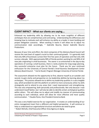 STATEMENT OF QUALIFICATIONS
                                                        Organizational Development Consultants




CLIENT IMPACT ‐ What our clients are saying….   
Enhanced  my  leadership  skills  by  allowing  me  to  be  more  insightful  of  different 
archetypes that are complimentary and contrasting.  Understanding the differences and 
knowing how to motivate each will enhance my ability as a leader in team building and 
project  delegation  scenarios.    When  working  in  teams  it  will  allow  me  to  adjust  my 
communication  style  accordingly.  ~  Gabrielle  Bourne,  Owner  Gabrielle  Bourne 
Productions 
 
Because of your time and effort, the client companies of the Advisory Board Council will 
receive the next level of support crucial to their continued growth.  It is generally held 
that only 40% of businesses survive their first five years of operation and that only 10% 
survive a decade.  With approximately 90% of Florida workers working for and 90% of all 
new jobs originating in small businesses.  The owner is so entrenched in the day‐to‐day 
operations of running a small business, there is rarely anytime for long‐range planning.  
Any  successful  enterprise  must  plan  for  the  future.    Thank  you  for  your  continued 
enthusiasm  for  the  University  of  Central  Florida’s  Small  Business  Development  Center 
Advisory Board Council.  ~ Carrie Duvall, Program Manager University of Central Florida  
 
The assessment allowed me the opportunity to first, observe myself as an outsider and 
second, to gain clarity and perspective on my leadership abilities by learning about my 
archetypes.  This process allowed me to define my leadership qualities in a very tangible 
way, which provided me with the platform on which to more consciously utilize my skills 
strategically  and  to  attend  to  any  areas  that  I  need  improvement  and  strengthening.  
This was very empowering, both personally and professionally. Not only because I now 
understand myself better, but I will also be able to identify certain archetypical qualities 
within  others.    This  will  allow  me  to  adjust  and  modify  my  manner  of  communicating 
according  to  each  individual,  which  will  allow  for  more  effective  and  more  quality 
communication.  ~ Claudia Flores, Vice President Comerica Bank 
 
This was a very helpful exercise for our organization.  It creates an understanding of our 
entire management team from a different and helpful perspective.  It will continue to 
help us understand our organizational structure and where we need to grow. 
~ Robert McFalls, Chief Executive Officer Area Agency on Aging 

Global Strategic Management Solutions
Unleashing the Potential of People in Organizations                                      Page 8
 