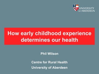 How early childhood experience
    determines our health

             Phil Wilson

        Centre for Rural Health
        University of Aberdeen
 