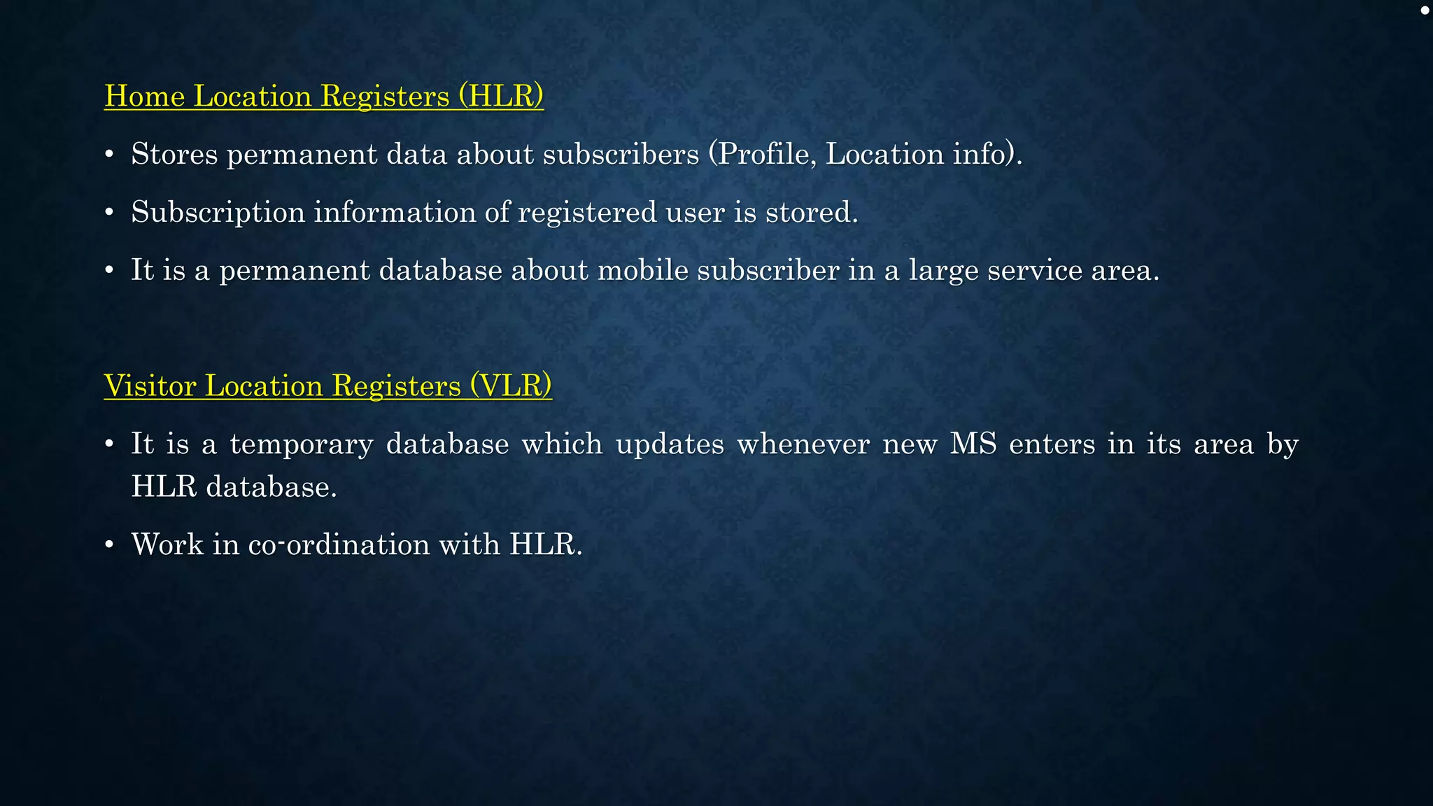 .
Home Location Registers (HLR)
• Stores permanent data about subscribers (Profile, Location info).
• Subscription information of registered user is stored.
• It is a permanent database about mobile subscriber in a large service area.
Visitor Location Registers (VLR)
• It is a temporary database which updates whenever new MS enters in its area by
HLR database.
• Work in co-ordination with HLR.
 