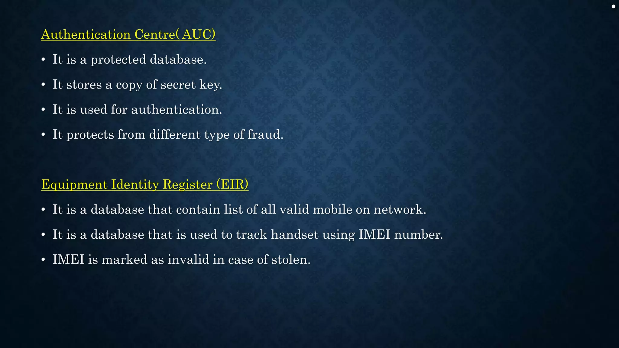 .
Authentication Centre( AUC)
• It is a protected database.
• It stores a copy of secret key.
• It is used for authentication.
• It protects from different type of fraud.
Equipment Identity Register (EIR)
• It is a database that contain list of all valid mobile on network.
• It is a database that is used to track handset using IMEI number.
• IMEI is marked as invalid in case of stolen.
 