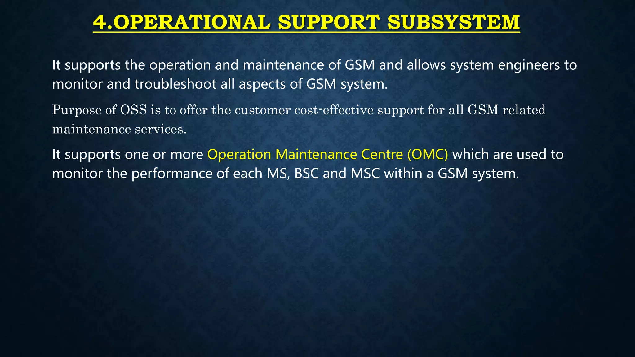 4.OPERATIONAL SUPPORT SUBSYSTEM
It supports the operation and maintenance of GSM and allows system engineers to
monitor and troubleshoot all aspects of GSM system.
Purpose of OSS is to offer the customer cost-effective support for all GSM related
maintenance services.
It supports one or more Operation Maintenance Centre (OMC) which are used to
monitor the performance of each MS, BSC and MSC within a GSM system.
 