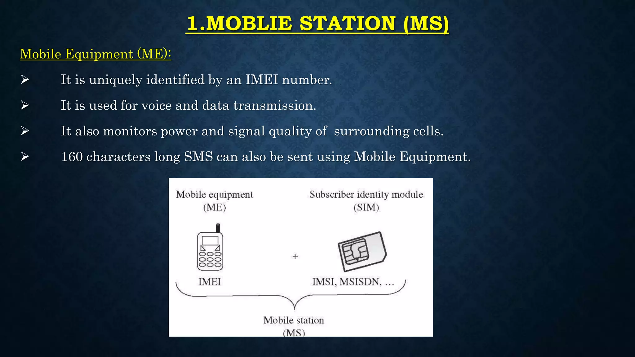 1.MOBLIE STATION (MS)
Mobile Equipment (ME):
 It is uniquely identified by an IMEI number.
 It is used for voice and data transmission.
 It also monitors power and signal quality of surrounding cells.
 160 characters long SMS can also be sent using Mobile Equipment.
 