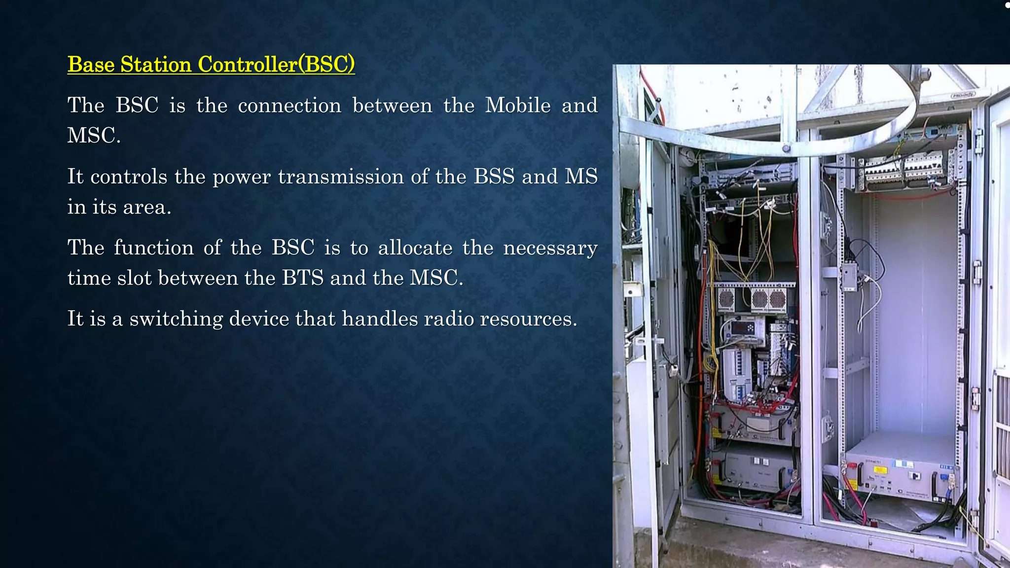 Base Station Controller(BSC)
The BSC is the connection between the Mobile and
MSC.
It controls the power transmission of the BSS and MS
in its area.
The function of the BSC is to allocate the necessary
time slot between the BTS and the MSC.
It is a switching device that handles radio resources.
 