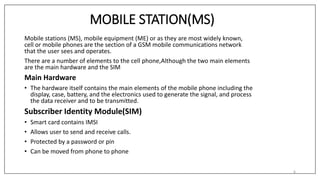 MOBILE STATION(MS)
Mobile stations (MS), mobile equipment (ME) or as they are most widely known,
cell or mobile phones are the section of a GSM mobile communications network
that the user sees and operates.
There are a number of elements to the cell phone,Although the two main elements
are the main hardware and the SIM
Main Hardware
• The hardware itself contains the main elements of the mobile phone including the
display, case, battery, and the electronics used to generate the signal, and process
the data receiver and to be transmitted.
Subscriber Identity Module(SIM)
• Smart card contains IMSI
• Allows user to send and receive calls.
• Protected by a password or pin
• Can be moved from phone to phone
6
 