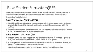 Base Station Subsystem(BSS)
The Base Station Subsystem (BSS) section of the 2G GSM network architecture that is
fundamentally associated with communicating with the mobiles on the network.
It consists of two elements:
Base Transceiver Station (BTS):
• The BTS used in a GSM network comprises the radio transmitter receivers, and their
associated antennas that transmit and receive to directly communicate with the
mobiles.
• The BTS communicates with the mobiles and the interface between the two is known
as the Um interface with its associated protocols.
Base Station Controller (BSC):
• The BSC forms the next stage back into the GSM network. It controls a group of
BTSs, and is often co-located with one of the BTSs in its group.
• It manages the radio resources and controls items such as handover within the
group of BTSs, allocates channels and the like.
• It communicates with the BTSs over what is termed the Abis interface.
7
 