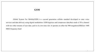 GSM
Global System For Mobile(GSM) is a second generation cellular standard developed to cater voice
services and data delivery using digital modulation. GSM digitizes and compresses data,then sends it TO a channel
with two other streams of user data ,each in its own time slot. It operates at either the 900 megahertz(MHZ)or 1800
MHZ frequency band
1
 