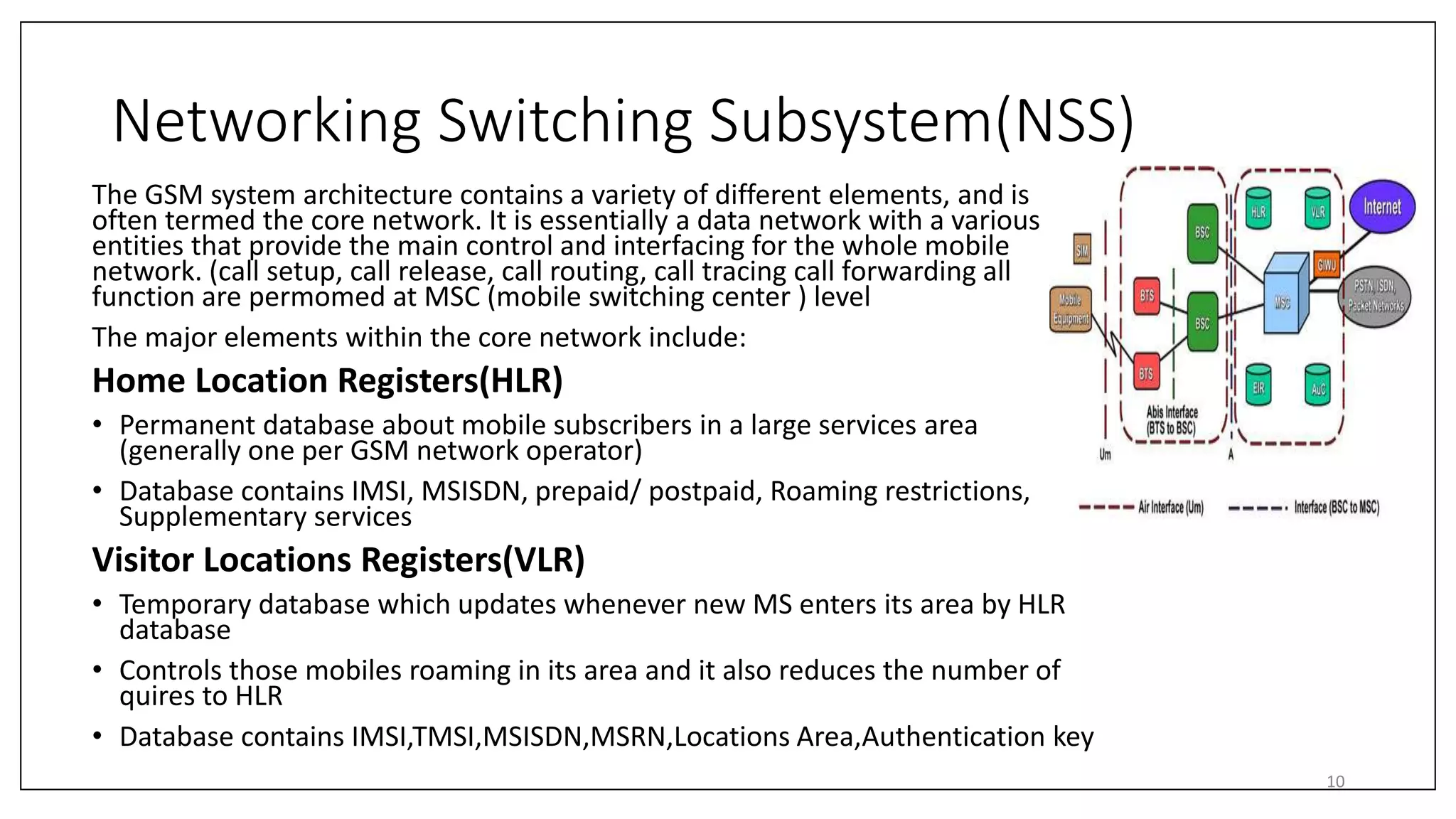 Networking Switching Subsystem(NSS)
The GSM system architecture contains a variety of different elements, and is
often termed the core network. It is essentially a data network with a various
entities that provide the main control and interfacing for the whole mobile
network. (call setup, call release, call routing, call tracing call forwarding all
function are permomed at MSC (mobile switching center ) level
The major elements within the core network include:
Home Location Registers(HLR)
• Permanent database about mobile subscribers in a large services area
(generally one per GSM network operator)
• Database contains IMSI, MSISDN, prepaid/ postpaid, Roaming restrictions,
Supplementary services
Visitor Locations Registers(VLR)
• Temporary database which updates whenever new MS enters its area by HLR
database
• Controls those mobiles roaming in its area and it also reduces the number of
quires to HLR
• Database contains IMSI,TMSI,MSISDN,MSRN,Locations Area,Authentication key
10
 