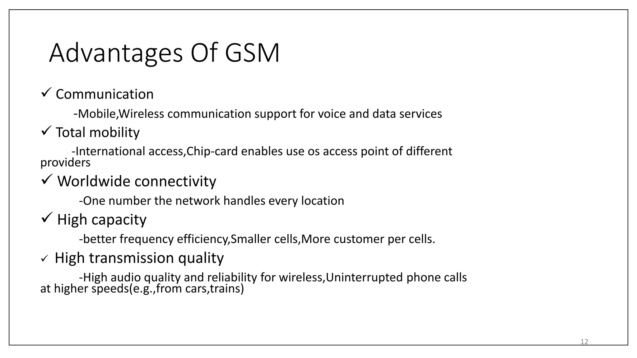 Advantages Of GSM
 Communication
-Mobile,Wireless communication support for voice and data services
 Total mobility
-International access,Chip-card enables use os access point of different
providers
 Worldwide connectivity
-One number the network handles every location
 High capacity
-better frequency efficiency,Smaller cells,More customer per cells.
 High transmission quality
-High audio quality and reliability for wireless,Uninterrupted phone calls
at higher speeds(e.g.,from cars,trains)
12
 