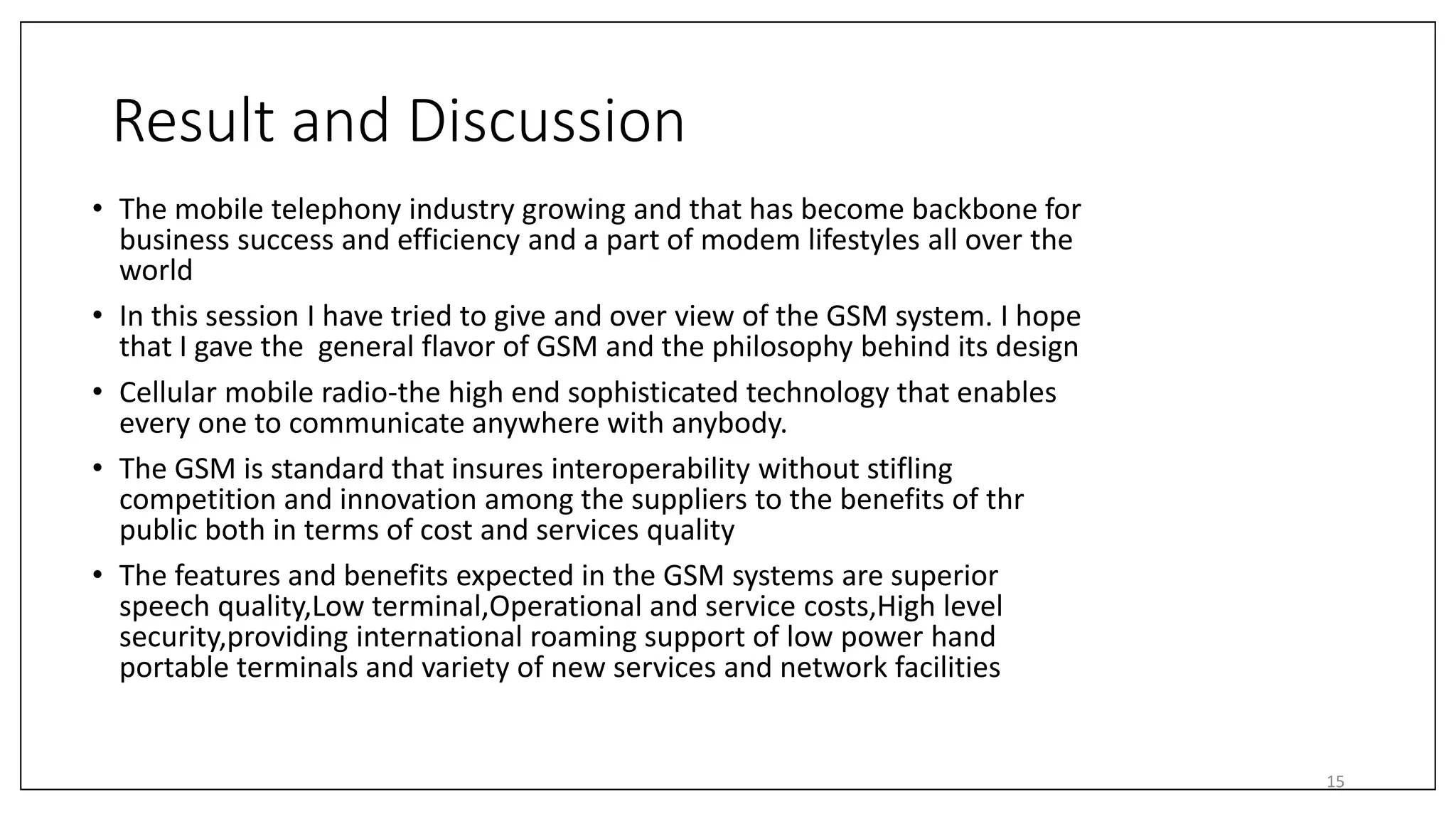 Result and Discussion
• The mobile telephony industry growing and that has become backbone for
business success and efficiency and a part of modem lifestyles all over the
world
• In this session I have tried to give and over view of the GSM system. I hope
that I gave the general flavor of GSM and the philosophy behind its design
• Cellular mobile radio-the high end sophisticated technology that enables
every one to communicate anywhere with anybody.
• The GSM is standard that insures interoperability without stifling
competition and innovation among the suppliers to the benefits of thr
public both in terms of cost and services quality
• The features and benefits expected in the GSM systems are superior
speech quality,Low terminal,Operational and service costs,High level
security,providing international roaming support of low power hand
portable terminals and variety of new services and network facilities
15
 