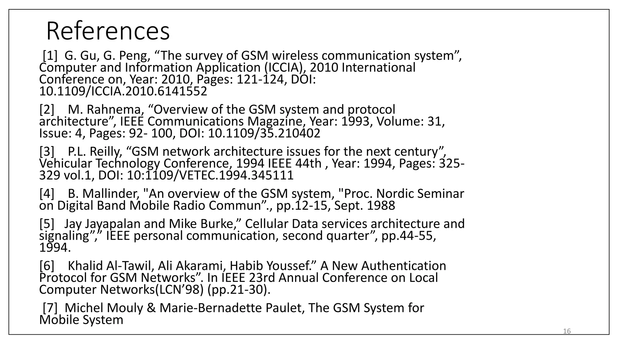 References
[1] G. Gu, G. Peng, “The survey of GSM wireless communication system”,
Computer and Information Application (ICCIA), 2010 International
Conference on, Year: 2010, Pages: 121-124, DOI:
10.1109/ICCIA.2010.6141552
[2] M. Rahnema, “Overview of the GSM system and protocol
architecture”, IEEE Communications Magazine, Year: 1993, Volume: 31,
Issue: 4, Pages: 92- 100, DOI: 10.1109/35.210402
[3] P.L. Reilly, “GSM network architecture issues for the next century”,
Vehicular Technology Conference, 1994 IEEE 44th , Year: 1994, Pages: 325-
329 vol.1, DOI: 10:1109/VETEC.1994.345111
[4] B. Mallinder, "An overview of the GSM system, "Proc. Nordic Seminar
on Digital Band Mobile Radio Commun”., pp.12-15, Sept. 1988
[5] Jay Jayapalan and Mike Burke,” Cellular Data services architecture and
signaling”,” IEEE personal communication, second quarter”, pp.44-55,
1994.
[6] Khalid Al-Tawil, Ali Akarami, Habib Youssef.” A New Authentication
Protocol for GSM Networks”. In IEEE 23rd Annual Conference on Local
Computer Networks(LCN’98) (pp.21-30).
[7] Michel Mouly & Marie-Bernadette Paulet, The GSM System for
Mobile System
16
 