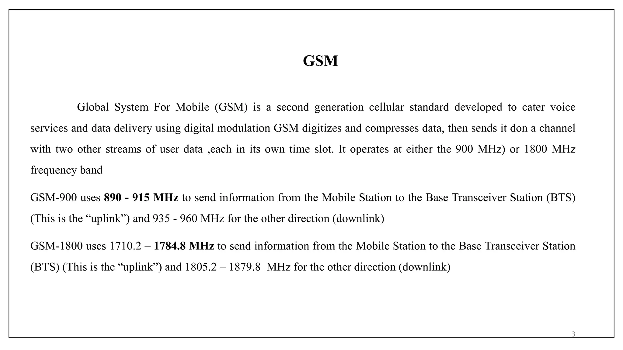 GSM
Global System For Mobile (GSM) is a second generation cellular standard developed to cater voice
services and data delivery using digital modulation GSM digitizes and compresses data, then sends it don a channel
with two other streams of user data ,each in its own time slot. It operates at either the 900 MHz) or 1800 MHz
frequency band
GSM-900 uses 890 - 915 MHz to send information from the Mobile Station to the Base Transceiver Station (BTS)
(This is the “uplink”) and 935 - 960 MHz for the other direction (downlink)
GSM-1800 uses 1710.2 – 1784.8 MHz to send information from the Mobile Station to the Base Transceiver Station
(BTS) (This is the “uplink”) and 1805.2 – 1879.8 MHz for the other direction (downlink)
3
 
