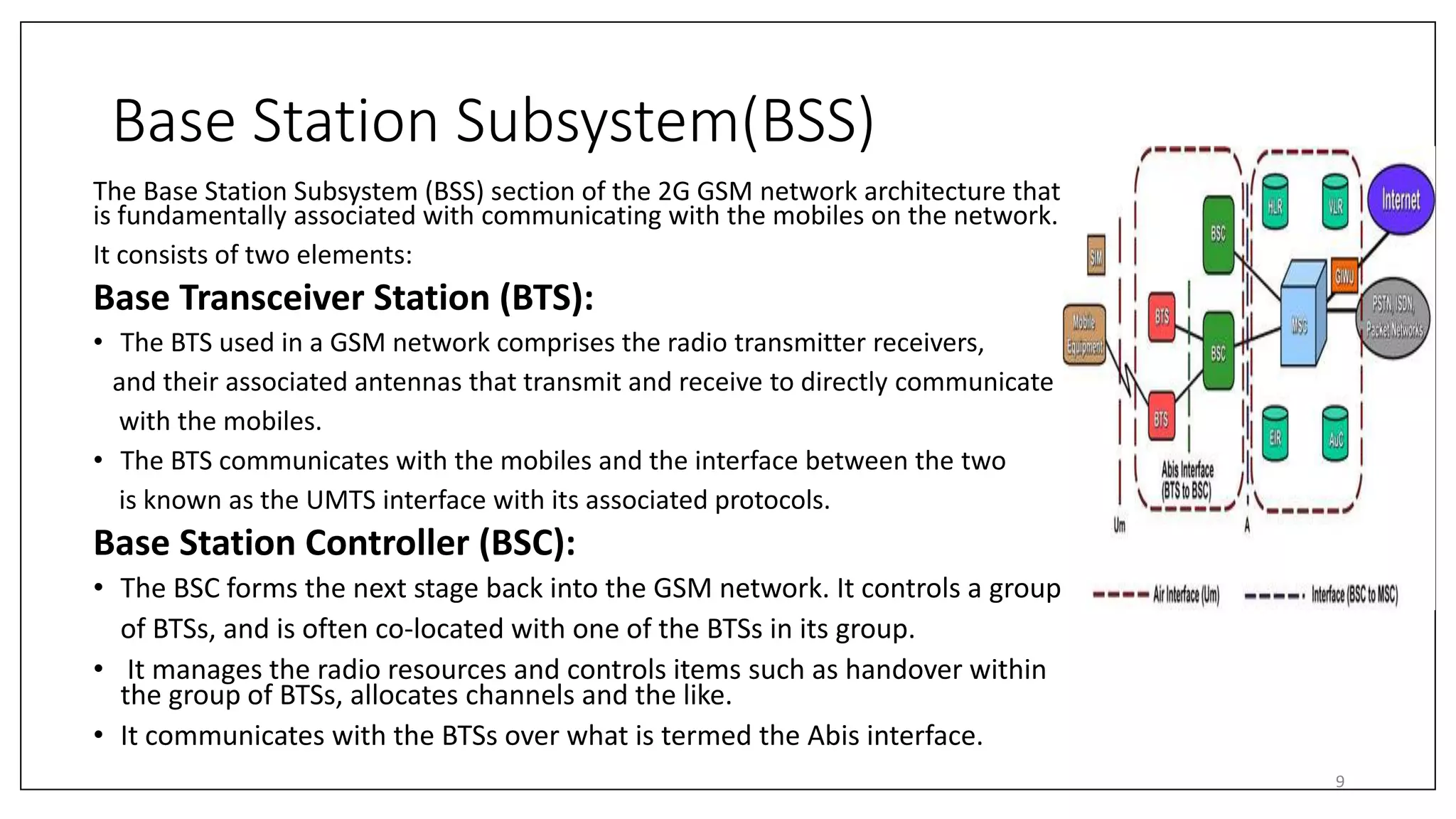 Base Station Subsystem(BSS)
The Base Station Subsystem (BSS) section of the 2G GSM network architecture that
is fundamentally associated with communicating with the mobiles on the network.
It consists of two elements:
Base Transceiver Station (BTS):
• The BTS used in a GSM network comprises the radio transmitter receivers,
and their associated antennas that transmit and receive to directly communicate
with the mobiles.
• The BTS communicates with the mobiles and the interface between the two
is known as the UMTS interface with its associated protocols.
Base Station Controller (BSC):
• The BSC forms the next stage back into the GSM network. It controls a group
of BTSs, and is often co-located with one of the BTSs in its group.
• It manages the radio resources and controls items such as handover within
the group of BTSs, allocates channels and the like.
• It communicates with the BTSs over what is termed the Abis interface.
9
 
