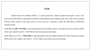 GSM
Global System For Mobile (GSM) is a second generation cellular standard developed to cater voice
services and data delivery using digital modulation GSM digitizes and compresses data, then sends it don a channel
with two other streams of user data ,each in its own time slot. It operates at either the 900 MHz) or 1800 MHz
frequency band
GSM-900 uses 890 - 915 MHz to send information from the Mobile Station to the Base Transceiver Station (BTS)
(This is the “uplink”) and 935 - 960 MHz for the other direction (downlink)
GSM-1800 uses 1710.2 – 1784.8 MHz to send information from the Mobile Station to the Base Transceiver Station
(BTS) (This is the “uplink”) and 1805.2 – 1879.8 MHz for the other direction (downlink)
3
 