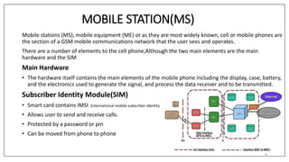 MOBILE STATION(MS)
Mobile stations (MS), mobile equipment (ME) or as they are most widely known, cell or mobile phones are
the section of a GSM mobile communications network that the user sees and operates.
There are a number of elements to the cell phone,Although the two main elements are the main
hardware and the SIM
Main Hardware
• The hardware itself contains the main elements of the mobile phone including the display, case, battery,
and the electronics used to generate the signal, and process the data receiver and to be transmitted.
Subscriber Identity Module(SIM)
• Smart card contains IMSI (international mobile subscriber identity
• Allows user to send and receive calls.
• Protected by a password or pin
• Can be moved from phone to phone
8
 
