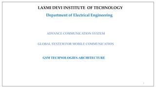 1
ADVANCE COMMUNICATION SYSTEM
GLOBAL SYSTEM FOR MOBILE COMMUNICATION
GSM TECHNOLOGIES-ARCHITECTURE
LAXMI DEVI INSTITUTE OF TECHNOLOGY
Department of Electrical Engineering
 