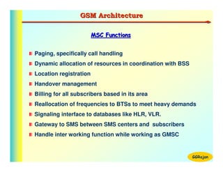 GSM Architecture

                        MSC Functions


Paging, specifically call handling
Dynamic allocation of resources in coordination with BSS
Location registration
Handover management
Billing for all subscribers based in its area
Reallocation of frequencies to BTSs to meet heavy demands
Signaling interface to databases like HLR, VLR.
Gateway to SMS between SMS centers and subscribers
Handle inter working function while working as GMSC


                                                           GGRajan
 