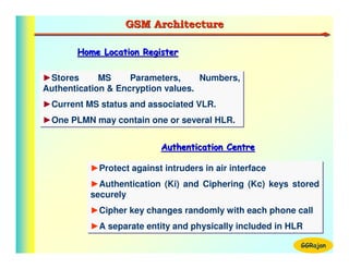 GSM Architecture

       Home Location Register

►Stores
►Stores      MS
             MS     Parameters,
                    Parameters,     Numbers,
                                    Numbers,
Authentication & Encryption values.
Authentication & Encryption values.
►Current MS status and associated VLR.
►Current MS status and associated VLR.
►One PLMN may contain one or several HLR.
►One PLMN may contain one or several HLR.

                           Authentication Centre

          ►Protect against intruders in air interface
          ►Protect against intruders in air interface
          ►Authentication (Ki) and Ciphering (Kc) keys stored
          ►Authentication (Ki) and Ciphering (Kc) keys stored
          securely
          securely
          ►Cipher key changes randomly with each phone call
          ►Cipher key changes randomly with each phone call
          ►A separate entity and physically included in HLR
          ►A separate entity and physically included in HLR
                                                          GGRajan
 