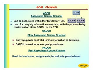 GSM Channels

                          ACCH                        ACCH
                                                      ACCH
                Associated Control Channel

 Can be associated with either SDCCH or TCH.      FACCH SACCH
                                                  FACCH SACCH
 Used for carrying information associated with the process being
 carried out on either SDCCH or the TCH.
                          SACCH
             Slow Associated Control CHannel

   Conveys power control & timing information in downlink.
   SACCH is used for non urgent procedures.
                         FACCH
             Fast Associated Control Channel

Used for handovers, assignments, for call set-up and release.


                                                             GGRajan
 