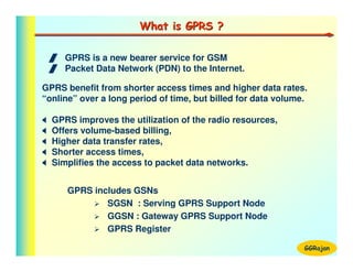 What is GPRS ?

 / GPRS is a new bearer service for GSM
 / Packet Data Network (PDN) to the Internet.

GPRS benefit from shorter access times and higher data rates.
“online” over a long period of time, but billed for data volume.

  GPRS improves the utilization of the radio resources,
  Offers volume-based billing,
  Higher data transfer rates,
  Shorter access times,
  Simplifies the access to packet data networks.


      GPRS includes GSNs
              SGSN : Serving GPRS Support Node
              GGSN : Gateway GPRS Support Node
              GPRS Register

                                                               GGRajan
 