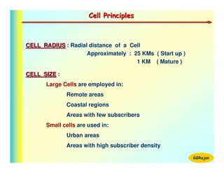 Cell Principles



CELL RADIUS : Radial distance of a Cell
                    Approximately : 25 KMs ( Start up )
                                     1 KM ( Mature )

CELL SIZE :
       Large Cells are employed in:
              Remote areas
              Coastal regions
              Areas with few subscribers
       Small cells are used in:
              Urban areas
              Areas with high subscriber density

                                                          GGRajan
 