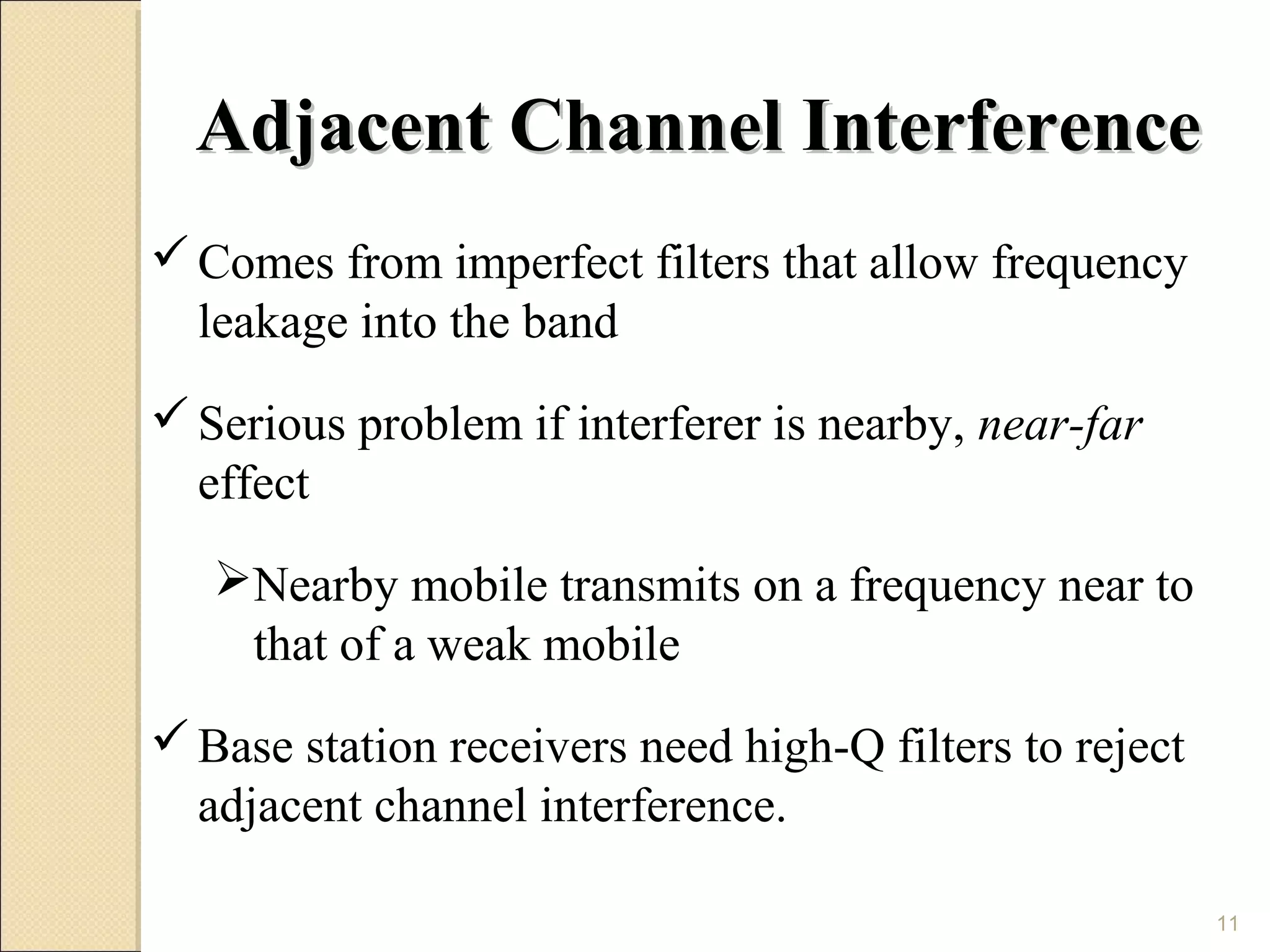 Adjacent Channel Interference
 Comes from imperfect filters that allow frequency
  leakage into the band
 Serious problem if interferer is nearby, near-far
  effect
   Nearby mobile transmits on a frequency near to
    that of a weak mobile
 Base station receivers need high-Q filters to reject
  adjacent channel interference.

                                                         11
 