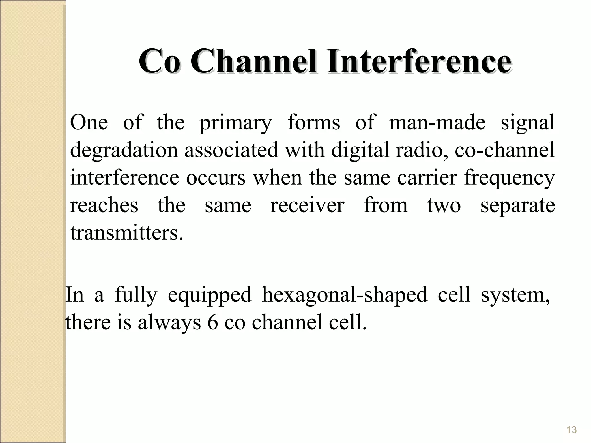 Co Channel Interference
One of the primary forms of man-made signal
degradation associated with digital radio, co-channel
interference occurs when the same carrier frequency
reaches the same receiver from two separate
transmitters.

In a fully equipped hexagonal-shaped cell system,
there is always 6 co channel cell.



                                                        13
 