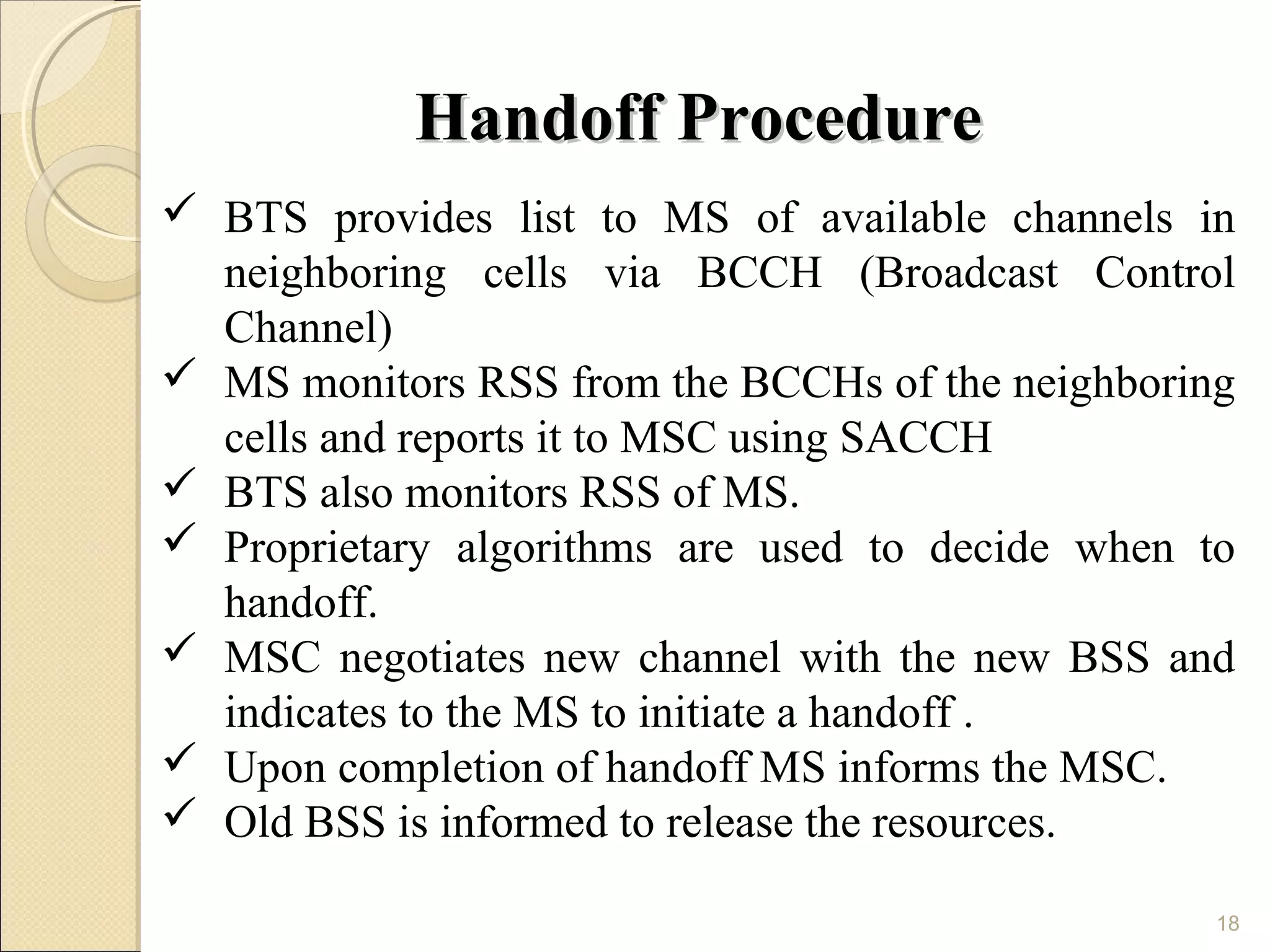 Handoff Procedure
 BTS provides list to MS of available channels in
  neighboring cells via BCCH (Broadcast Control
  Channel)
 MS monitors RSS from the BCCHs of the neighboring
  cells and reports it to MSC using SACCH
 BTS also monitors RSS of MS.
 Proprietary algorithms are used to decide when to
  handoff.
 MSC negotiates new channel with the new BSS and
  indicates to the MS to initiate a handoff .
 Upon completion of handoff MS informs the MSC.
 Old BSS is informed to release the resources.

                                                  18
 