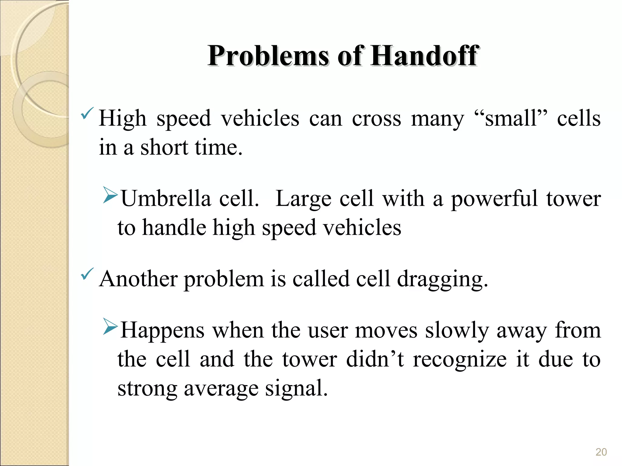 Problems of Handoff
 High  speed vehicles can cross many “small” cells
 in a short time.

 Umbrella cell. Large cell with a powerful tower
  to handle high speed vehicles
 Another   problem is called cell dragging.

 Happens when the user moves slowly away from
  the cell and the tower didn’t recognize it due to
  strong average signal.

                                                  20
 