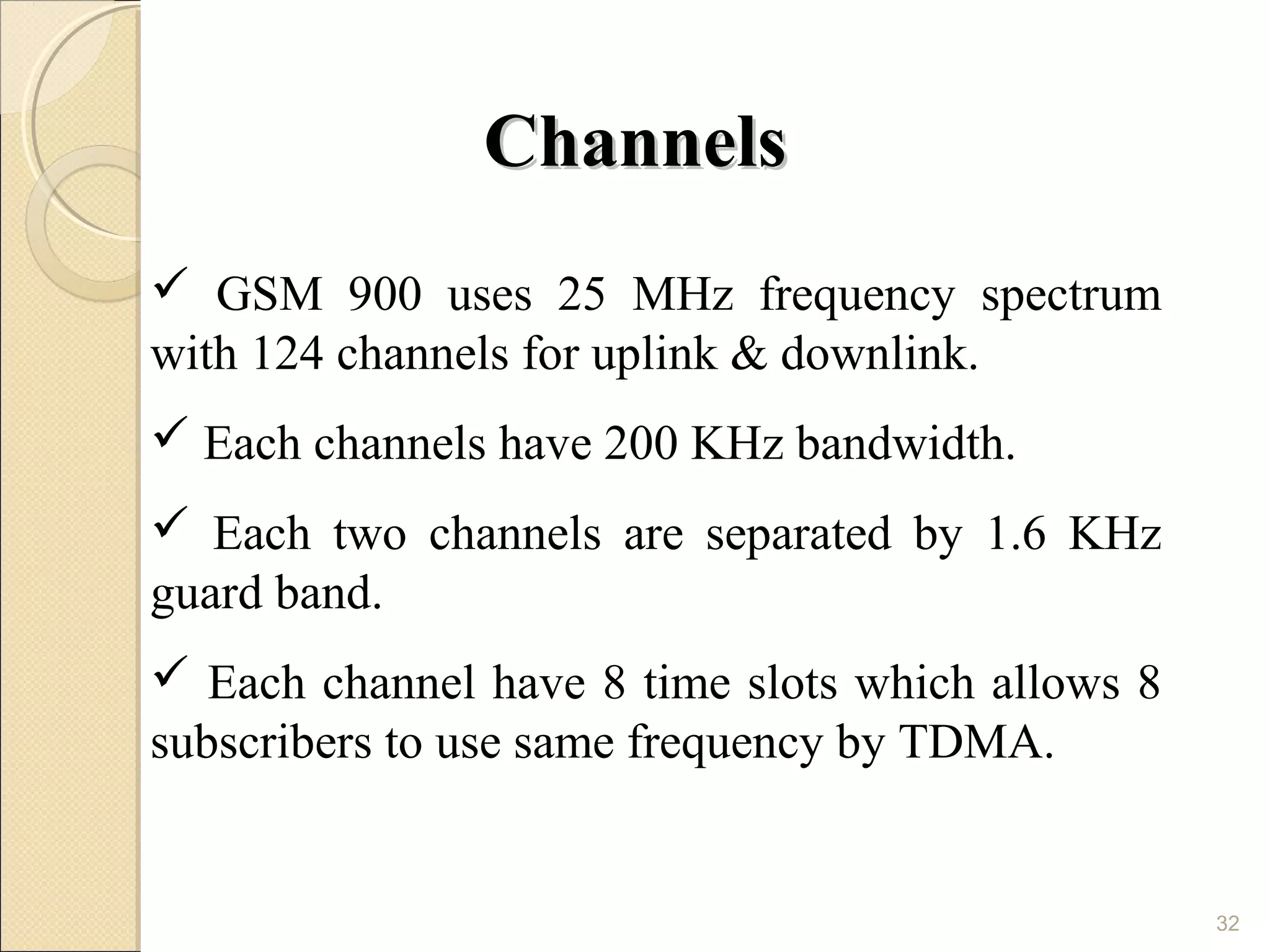 Channels
 GSM 900 uses 25 MHz frequency spectrum
with 124 channels for uplink & downlink.
 Each channels have 200 KHz bandwidth.
 Each two channels are separated by 1.6 KHz
guard band.
 Each channel have 8 time slots which allows 8
subscribers to use same frequency by TDMA.


                                                  32
 