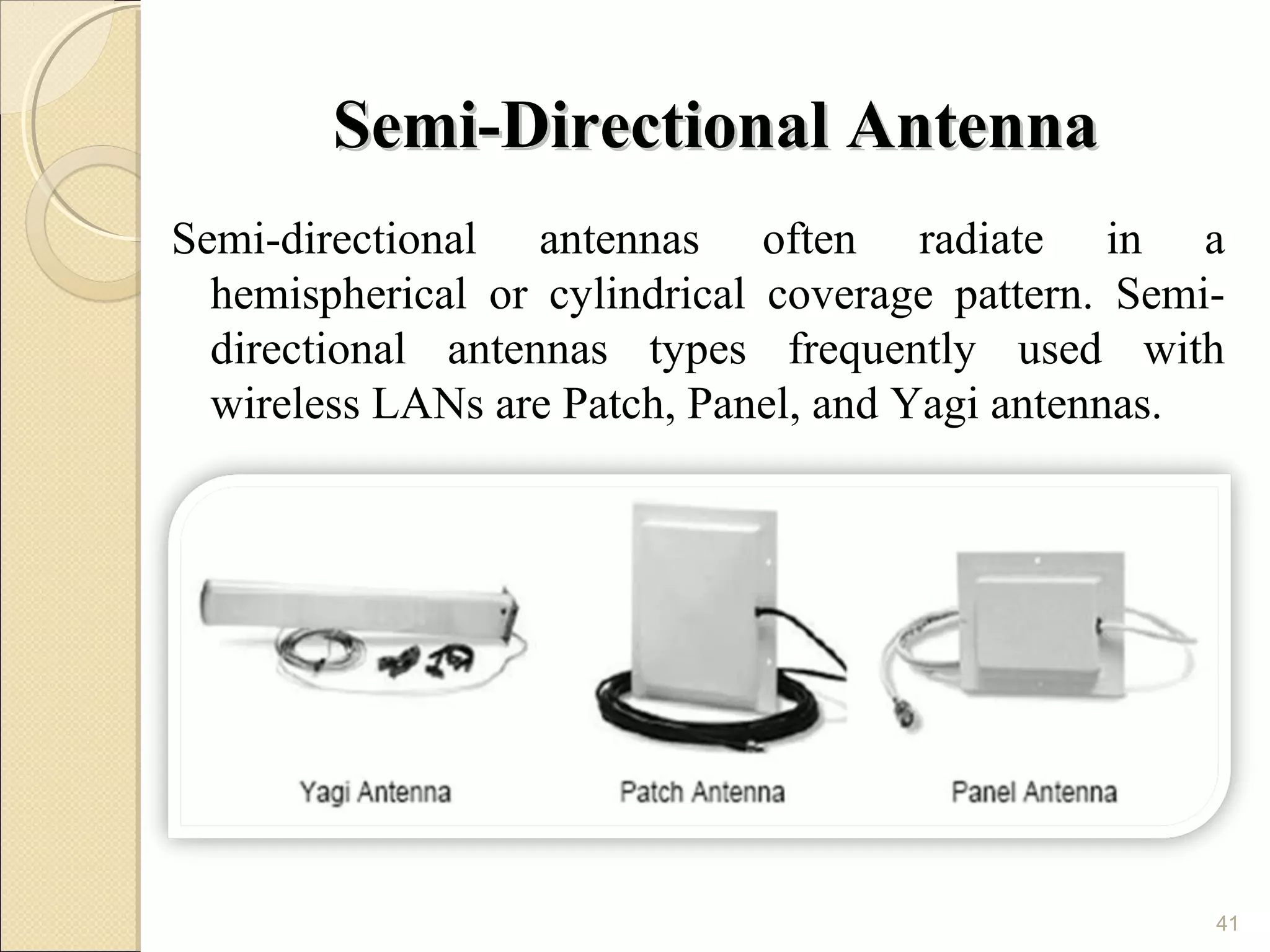 Semi-Directional Antenna
Semi-directional antennas often radiate in a
  hemispherical or cylindrical coverage pattern. Semi-
  directional antennas types frequently used with
  wireless LANs are Patch, Panel, and Yagi antennas.




                                                     41
 