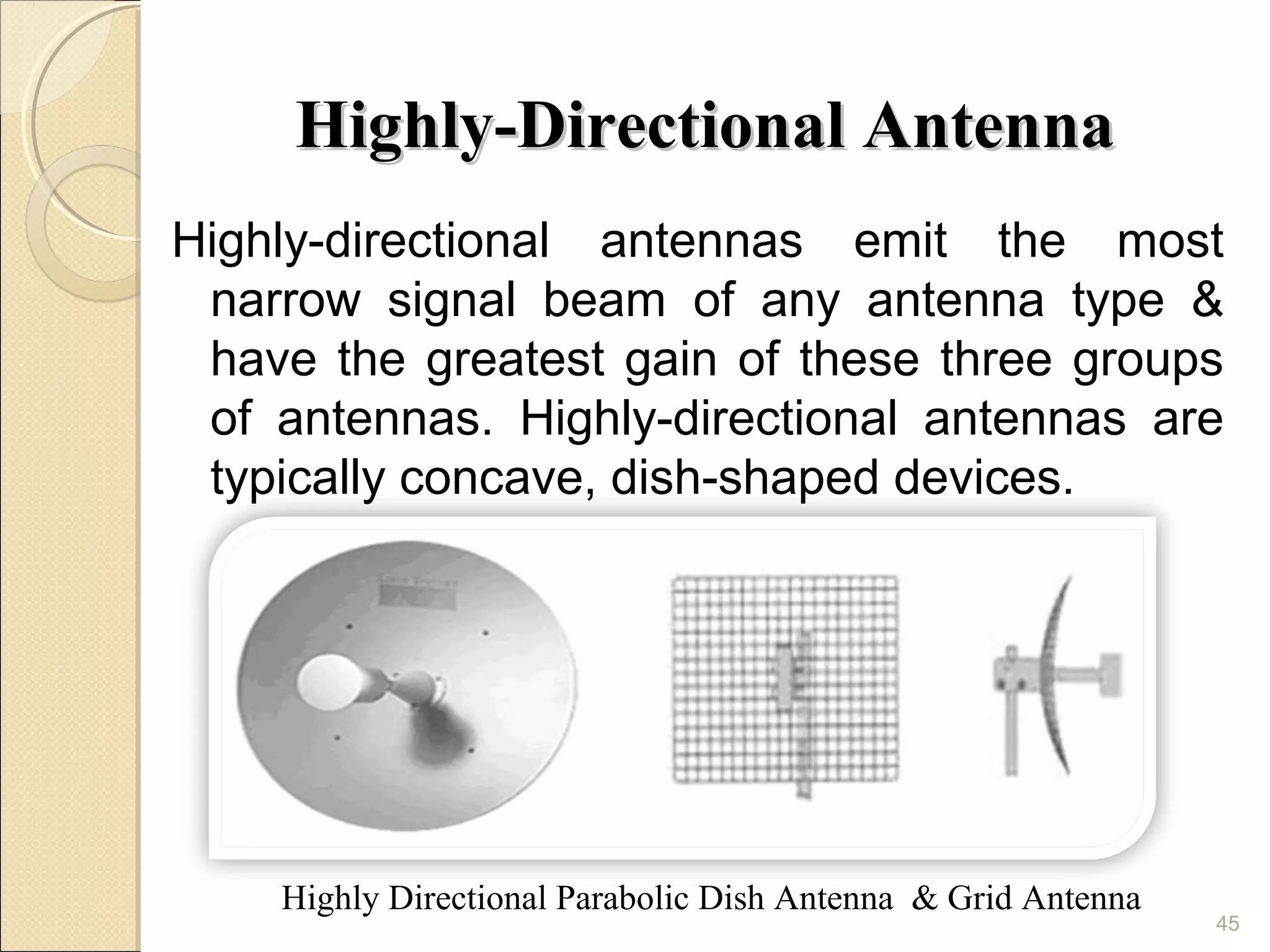 Highly-Directional Antenna
Highly-directional antennas emit the most
 narrow signal beam of any antenna type &
 have the greatest gain of these three groups
 of antennas. Highly-directional antennas are
 typically concave, dish-shaped devices.




    Highly Directional Parabolic Dish Antenna & Grid Antenna
                                                               45
 