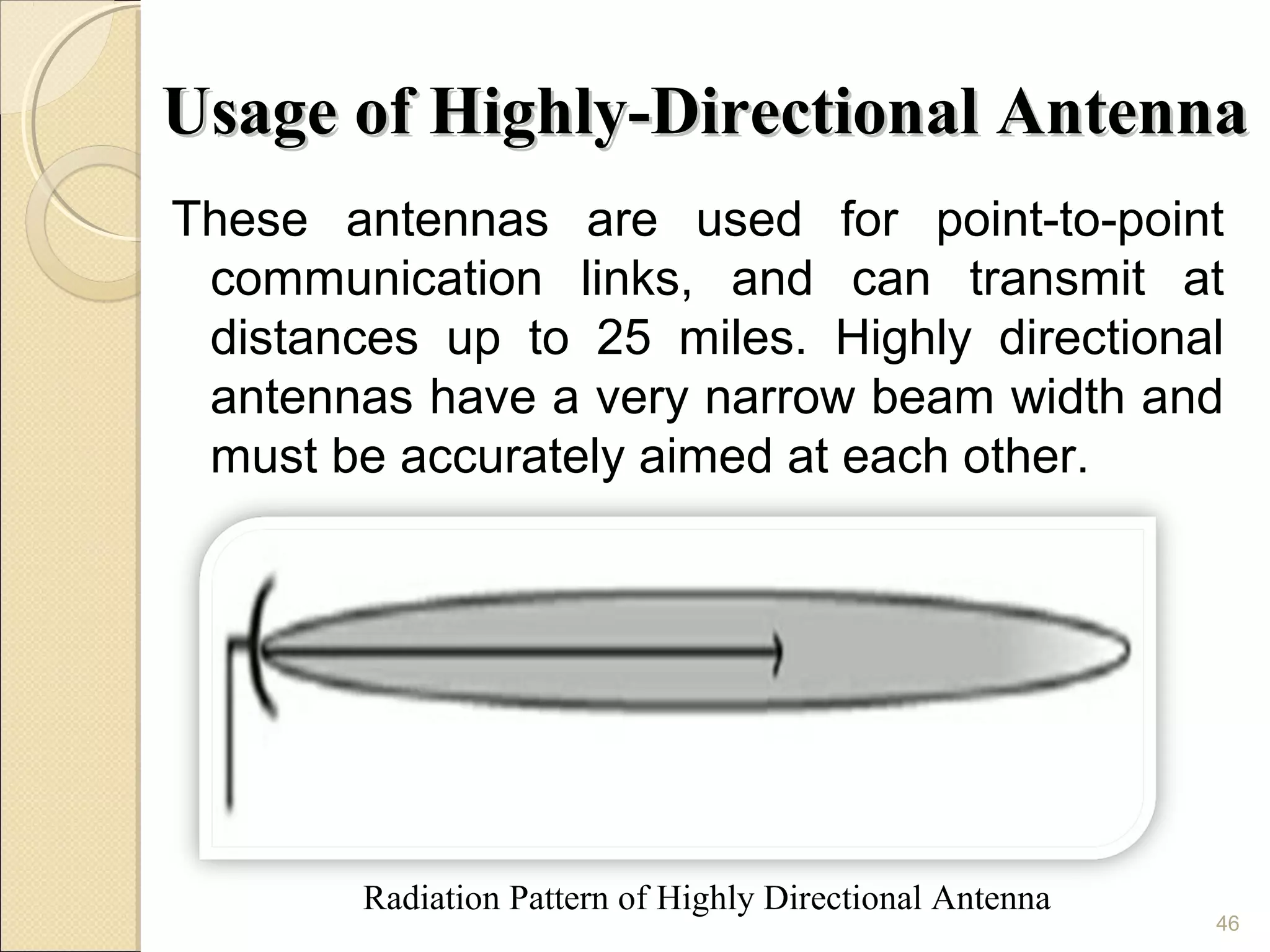 Usage of Highly-Directional Antenna
These antennas are used for point-to-point
 communication links, and can transmit at
 distances up to 25 miles. Highly directional
 antennas have a very narrow beam width and
 must be accurately aimed at each other.




        Radiation Pattern of Highly Directional Antenna
                                                          46
 
