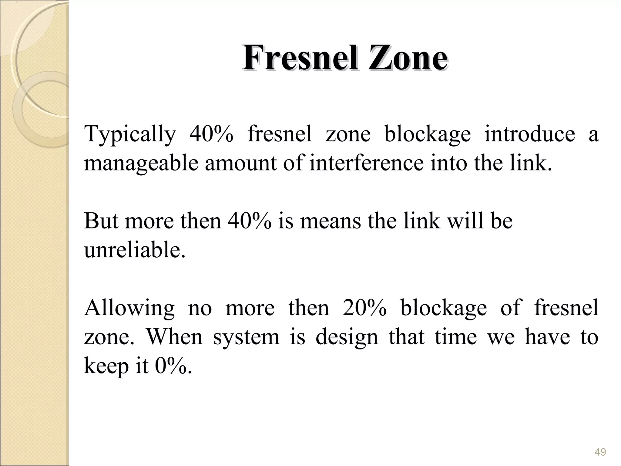 Fresnel Zone
Typically 40% fresnel zone blockage introduce a
manageable amount of interference into the link.

But more then 40% is means the link will be
unreliable.

Allowing no more then 20% blockage of fresnel
zone. When system is design that time we have to
keep it 0%.


                                               49
 