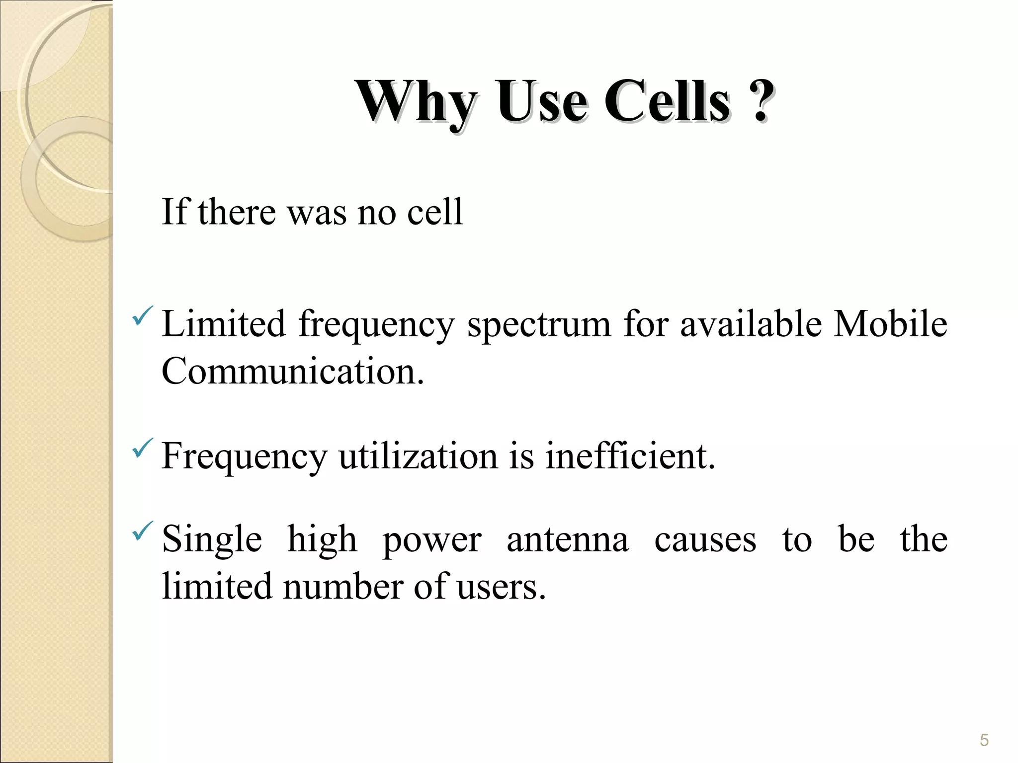 Why Use Cells ?
 If there was no cell

 Limited
      frequency spectrum for available Mobile
 Communication.
 Frequency   utilization is inefficient.
 Single high power antenna causes to be the
 limited number of users.


                                                5
 