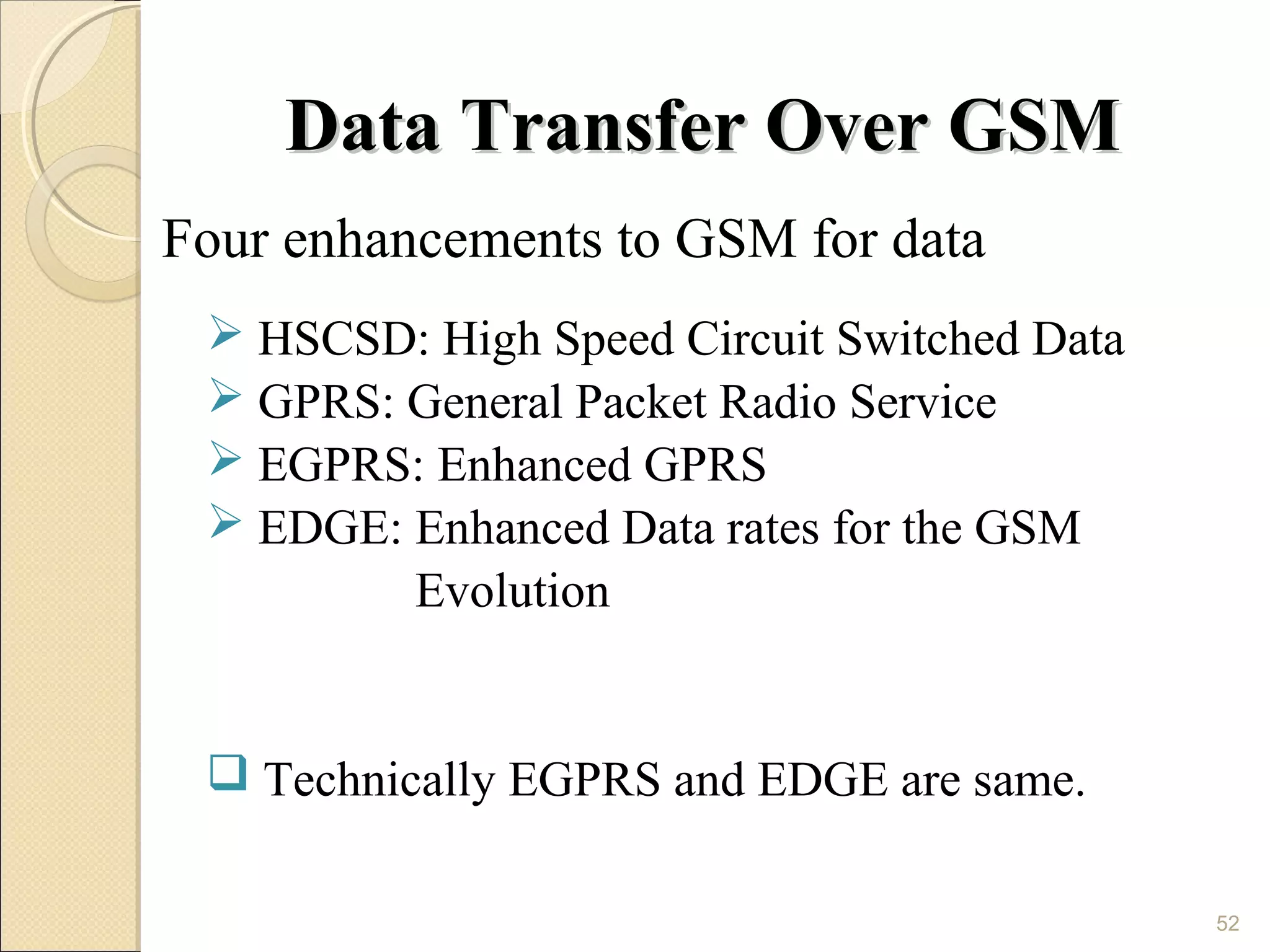 Data Transfer Over GSM
Four enhancements to GSM for data
  HSCSD: High Speed Circuit Switched Data
  GPRS: General Packet Radio Service
  EGPRS: Enhanced GPRS
  EDGE: Enhanced Data rates for the GSM
         Evolution


  Technically EGPRS and EDGE are same.

                                             52
 