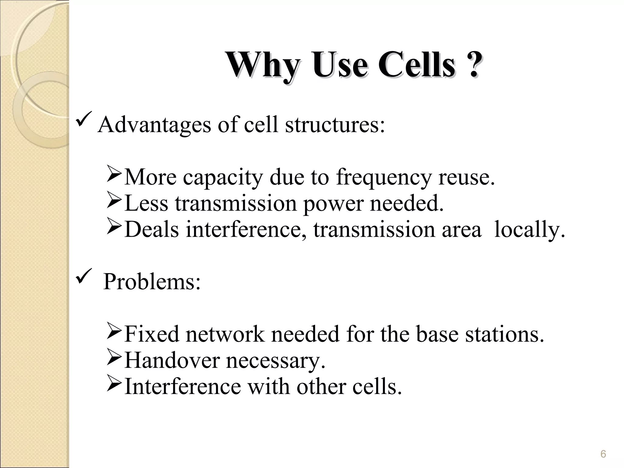 Why Use Cells ?
 Advantages of cell structures:

   More capacity due to frequency reuse.
   Less transmission power needed.
   Deals interference, transmission area locally.

 Problems:

   Fixed network needed for the base stations.
   Handover necessary.
   Interference with other cells.

                                                     6
 