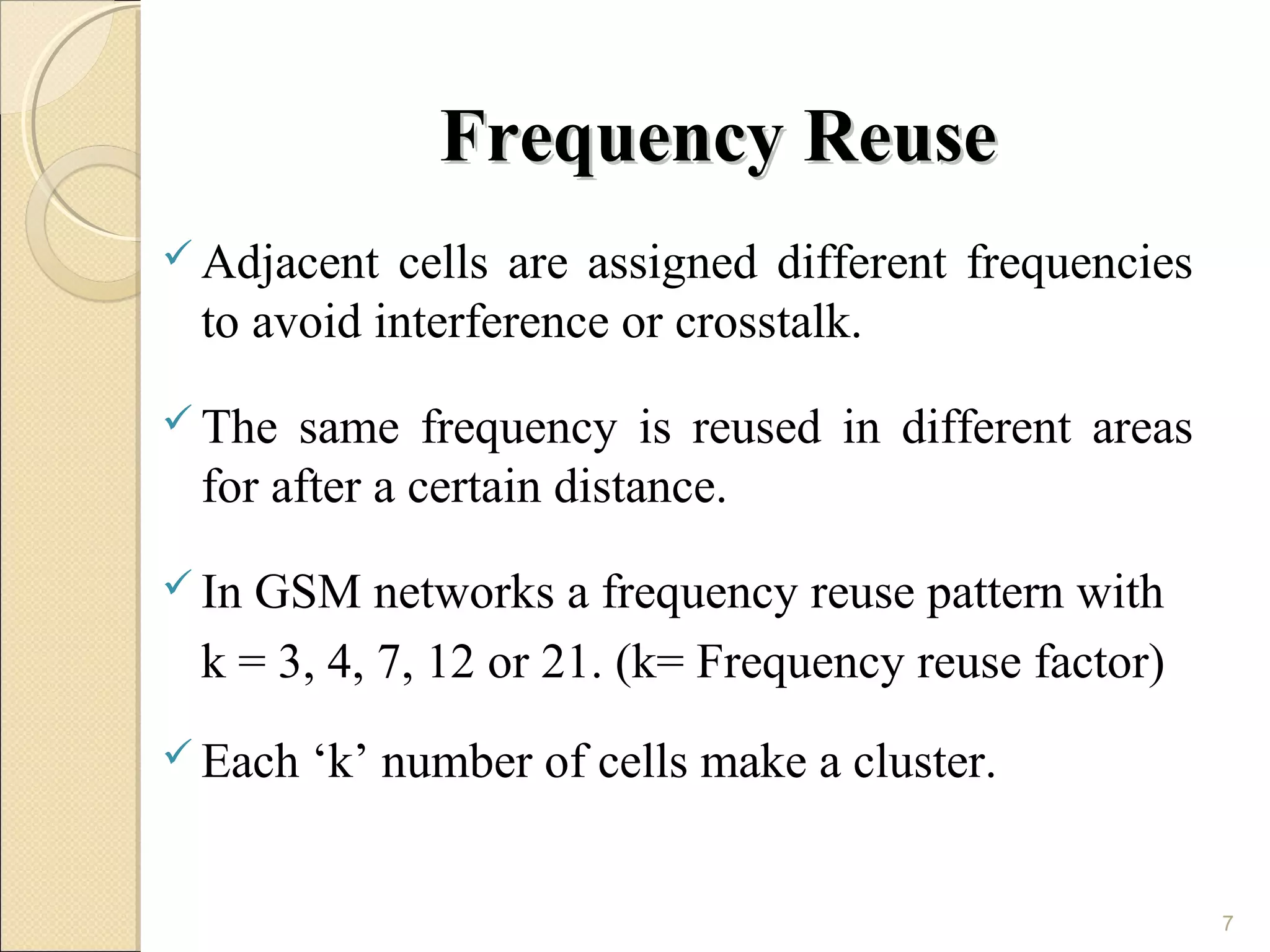 Frequency Reuse
 Adjacent cells are assigned different frequencies
 to avoid interference or crosstalk.
 The same frequency is reused in different areas
 for after a certain distance.
 InGSM networks a frequency reuse pattern with
 k = 3, 4, 7, 12 or 21. (k= Frequency reuse factor)
 Each   ‘k’ number of cells make a cluster.


                                                      7
 