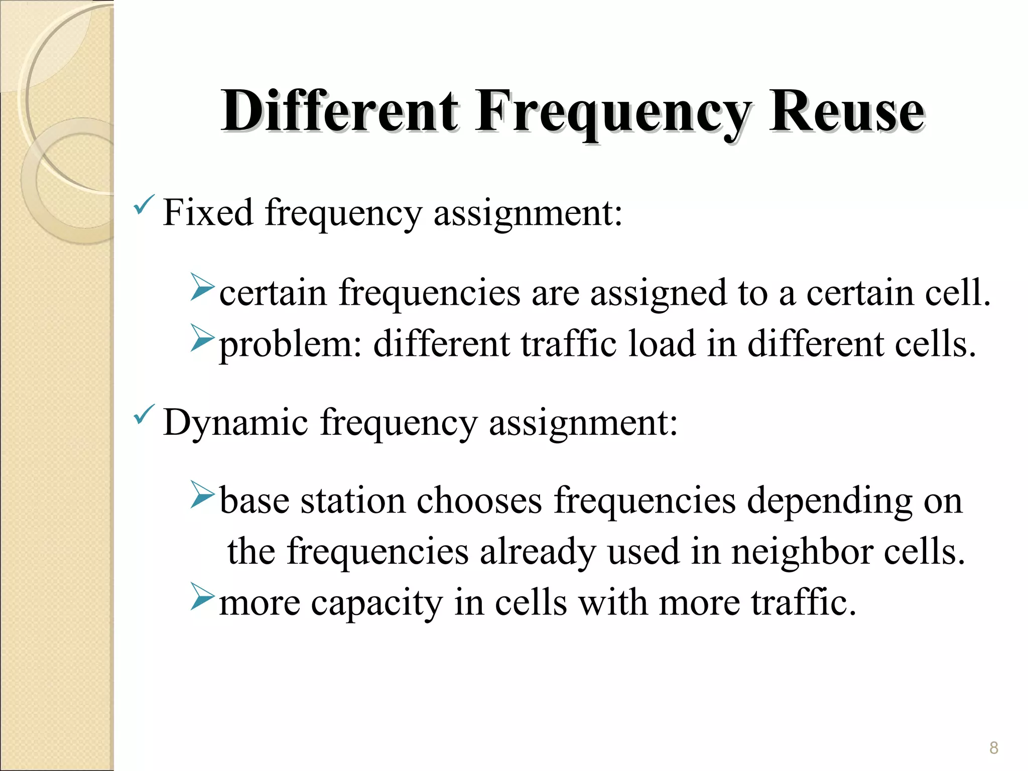 Different Frequency Reuse
 Fixed   frequency assignment:
   certain frequencies are assigned to a certain cell.
   problem: different traffic load in different cells.
 Dynamic    frequency assignment:
   base station chooses frequencies depending on
    the frequencies already used in neighbor cells.
   more capacity in cells with more traffic.


                                                      8
 