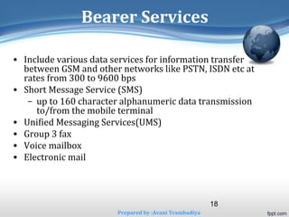 18 
Bearer Services 
• Include various data services for information transfer 
between GSM and other networks like PSTN, ISDN etc at 
rates from 300 to 9600 bps 
• Short Message Service (SMS) 
– up to 160 character alphanumeric data transmission 
to/from the mobile terminal 
• Unified Messaging Services(UMS) 
• Group 3 fax 
• Voice mailbox 
• Electronic mail 
Prepared by :Avani Trambadiya 
 
