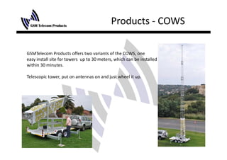 Products ‐ COWS

GSMTelecom Products offers two variants of the COWS, one 
easy install site for towers  up to 30 meters, which can be installed
within 30 minutes.

Telescopic tower, put on antennas on and just wheel it up.
 