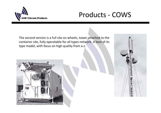 Products ‐ COWS

The second version is a full site on wheels, tower attached to the 
container site, fully operatable for all types network. A best of its 
type model, with focus on high quality from a‐z.
 