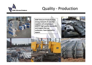 Quality ‐ Production
               y

GSM Telecom Products have 
strong network of selected 
suppliers all complying to 
GSMTP high quality standards 
and targets that our 
customers  have learned to 
expect.
expect
 